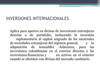 INVERSIONES INTERNACIONALES

 Aplica para aportes en divisas de inversiones extranjeras
 directas o de portafolio, incluyendo la inversión
     suplementaria al capital asignado de las sucursales
 de sociedades extranjeras del régimen general,      y la
 adquisición de inmuebles .Asimismo, para las
 inversiones colombianas en el exterior directas o las
 inversiones financieras y       en activos en el exterior
 cuando se efectúen con divisas del mercado cambiario.
 