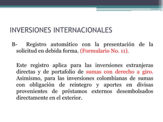 INVERSIONES INTERNACIONALES
B-    Registro automático con la presentación de la
 solicitud en debida forma. (Formulario No. 11).

 Este registro aplica para las inversiones extranjeras
 directas y de portafolio de sumas con derecho a giro.
 Asimismo, para las inversiones colombianas de sumas
 con obligación de reintegro y aportes en divisas
 provenientes de préstamos externos desembolsados
 directamente en el exterior.
 