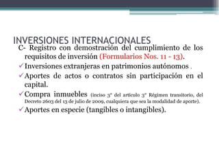 INVERSIONES INTERNACIONALES
 C- Registro con demostración del cumplimiento de los
   requisitos de inversión (Formularios Nos. 11 - 13).
 Inversiones extranjeras en patrimonios autónomos .
 Aportes de actos o contratos sin participación en el
   capital.
 Compra inmuebles (inciso 3° del artículo 3° Régimen transitorio, del
   Decreto 2603 del 13 de julio de 2009, cualquiera que sea la modalidad de aporte).
 Aportes en especie (tangibles o intangibles).
 