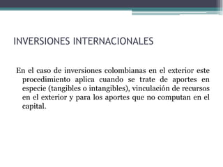 INVERSIONES INTERNACIONALES

En el caso de inversiones colombianas en el exterior este
 procedimiento aplica cuando se trate de aportes en
 especie (tangibles o intangibles), vinculación de recursos
 en el exterior y para los aportes que no computan en el
 capital.
 