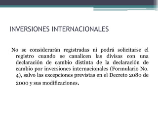 INVERSIONES INTERNACIONALES

No se considerarán registradas ni podrá solicitarse el
 registro cuando se canalicen las divisas con una
 declaración de cambio distinta de la declaración de
 cambio por inversiones internacionales (Formulario No.
 4), salvo las excepciones previstas en el Decreto 2080 de
 2000 y sus modificaciones.
 