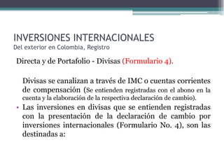 INVERSIONES INTERNACIONALES
Del exterior en Colombia, Registro

Directa y de Portafolio - Divisas (Formulario 4).

   Divisas se canalizan a través de IMC o cuentas corrientes
   de compensación (Se entienden registradas con el abono en la
   cuenta y la elaboración de la respectiva declaración de cambio).
• Las inversiones en divisas que se entienden registradas
  con la presentación de la declaración de cambio por
  inversiones internacionales (Formulario No. 4), son las
  destinadas a:
 