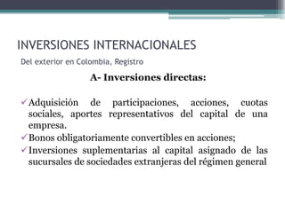 INVERSIONES INTERNACIONALES
Del exterior en Colombia, Registro

                   A- Inversiones directas:

Adquisición de participaciones, acciones, cuotas
 sociales, aportes representativos del capital de una
 empresa.
Bonos obligatoriamente convertibles en acciones;
Inversiones suplementarias al capital asignado de las
 sucursales de sociedades extranjeras del régimen general
 
