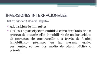 INVERSIONES INTERNACIONALES
Del exterior en Colombia, Registro

Adquisición de inmuebles
Títulos de participación emitidos como resultado de un
 proceso de titularización inmobiliaria de un inmueble o
 de proyectos de construcción o a través de fondos
 inmobiliarios previstos en las normas legales
 pertinentes, ya sea por medio de oferta pública o
 privada.
 
