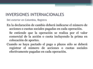 INVERSIONES INTERNACIONALES
Del exterior en Colombia, Registro

En la declaración de cambio deberá indicarse el número de
 acciones o cuotas sociales pagadas en cada operación.
 Se entiende que la operación se realiza por el valor
 comercial de la acción o cuota incluyendo la prima en
 colocación de aportes.
Cuando se haya pactado el pago a plazos sólo se deberá
 registrar el número de acciones o cuotas sociales
 efectivamente pagadas en cada operación.
 