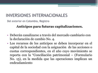 INVERSIONES INTERNACIONALES
Del exterior en Colombia, Registro

       Anticipos para futuras capitalizaciones.

• Deberán canalizarse a través del mercado cambiario con
  la declaración de cambio No. 4.
• Los recursos de los anticipos se deben incorporar en el
  capital de la sociedad con la asignación de las acciones o
  cuotas correspondientes, en el año cuyo movimiento se
  reporta con la “Conciliación patrimonial – (Formulario
  No. 15), en la medida que las operaciones implican un
  endeudamiento
 