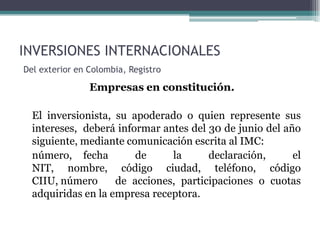 INVERSIONES INTERNACIONALES
Del exterior en Colombia, Registro

                Empresas en constitución.

  El inversionista, su apoderado o quien represente sus
  intereses, deberá informar antes del 30 de junio del año
  siguiente, mediante comunicación escrita al IMC:
  número, fecha         de     la      declaración,      el
  NIT, nombre, código ciudad, teléfono, código
  CIIU, número      de acciones, participaciones o cuotas
  adquiridas en la empresa receptora.
 