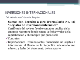 INVERSIONES INTERNACIONALES
Del exterior en Colombia, Registro

 Sumas con derecho a giro (Formulario No. 11)
 “Registro de inversiones internales”
 Certificado del revisor fiscal o contador público de la
 empresa receptora donde conste la fecha y valor de la
 capitalización y el concepto que puede ser:
Contratos.
Importaciones reembolsables financiadas no sujetas a
 información al Banco de la República adicionado con
 número y fecha del documento de transporte
 