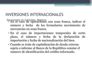 INVERSIONES INTERNACIONALES
Del exterior en Colombia, Registro
 En el caso de operaciones con zona franca, indicar el
  número y fecha de los formularios movimiento de
  mercancías en zona franca.
 En el caso de importaciones temporales de corto
  plazo, el número y fecha de la declaración de
  importación y fecha de nacionalización del bien.
 Cuando se trate de capitalización de deuda externa
  sujeta a informe al Banco de la República constar el
  número de identificación del crédito informado.
 