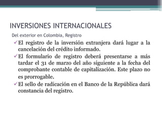 INVERSIONES INTERNACIONALES
Del exterior en Colombia, Registro
 El registro de la inversión extranjera dará lugar a la
  cancelación del crédito informado.
 El formulario de registro deberá presentarse a más
  tardar el 31 de marzo del año siguiente a la fecha del
  comprobante contable de capitalización. Este plazo no
  es prorrogable.
 El sello de radicación en el Banco de la República dará
  constancia del registro.
 