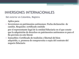 INVERSIONES INTERNACIONALES
Del exterior en Colombia, Registro
  Aplica para:
• Inversiones en patrimonios autónomos: Fecha declaración de
  cambio. Requisito: certificado emitido
  por el representante legal de la entidad fiduciaria en el que conste
  que la adquisición de derechos en patrimonios autónomos es para el
  fin previsto en este literal.
• Inmuebles: Certificado de tradición y libertad del bien
  adquirido, o, promesa de compraventa o copia del contrato del
  negocio fiduciario
 