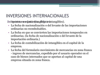 INVERSIONES INTERNACIONALES
DelAportes en especie (tangibles e intangibles).
• exterior en Colombia, Registro
• La fecha de nacionalización o del levante de las importaciones
   ordinarias no reembolsables.
• La fecha en que se convierten las importaciones temporales en
   ordinarias. (la fecha de nacionalización o del levante de la
   importación ordinaria.)
• La fecha de contabilización de intangibles en el capital de la
   empresa.
• La fecha del formulario movimiento de mercancías en zona franca
   - ingreso de mercancías, expedido por el usuario operador en el
   caso de bienes internados que se aportan al capital de una
   empresa situada en zona franca.
 