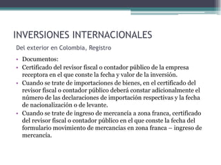 INVERSIONES INTERNACIONALES
Del exterior en Colombia, Registro
• Documentos:
• Certificado del revisor fiscal o contador público de la empresa
  receptora en el que conste la fecha y valor de la inversión.
• Cuando se trate de importaciones de bienes, en el certificado del
  revisor fiscal o contador público deberá constar adicionalmente el
  número de las declaraciones de importación respectivas y la fecha
  de nacionalización o de levante.
• Cuando se trate de ingreso de mercancía a zona franca, certificado
  del revisor fiscal o contador público en el que conste la fecha del
  formulario movimiento de mercancías en zona franca – ingreso de
  mercancía.
 
