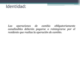 Identidad:



 Las    operaciones     de    cambio    obligatoriamente
 canalizables deberán pagarse o reintegrarse por el
 residente que realiza la operación de cambio.
 