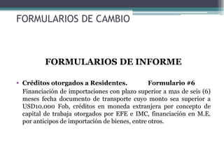 FORMULARIOS DE CAMBIO



          FORMULARIOS DE INFORME

 Créditos otorgados a Residentes.              Formulario #6
  Financiación de importaciones con plazo superior a mas de seis (6)
  meses fecha documento de transporte cuyo monto sea superior a
  USD10.000 Fob, créditos en moneda extranjera por concepto de
  capital de trabaja otorgados por EFE e IMC, financiación en M.E.
  por anticipos de importación de bienes, entre otros.
 