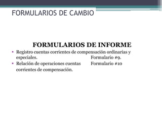FORMULARIOS DE CAMBIO



          FORMULARIOS DE INFORME
 Registro cuentas corrientes de compensación ordinarias y
  especiales.                         Formulario #9.
 Relación de operaciones cuentas     Formulario #10
  corrientes de compensación.
 