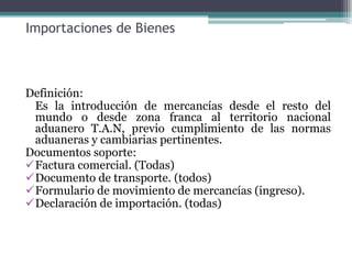 Importaciones de Bienes



Definición:
 Es la introducción de mercancías desde el resto del
 mundo o desde zona franca al territorio nacional
 aduanero T.A.N, previo cumplimiento de las normas
 aduaneras y cambiarias pertinentes.
Documentos soporte:
Factura comercial. (Todas)
Documento de transporte. (todos)
Formulario de movimiento de mercancías (ingreso).
Declaración de importación. (todas)
 