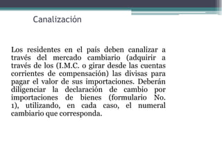 Canalización


Los residentes en el país deben canalizar a
través del mercado cambiario (adquirir a
través de los (I.M.C. o girar desde las cuentas
corrientes de compensación) las divisas para
pagar el valor de sus importaciones. Deberán
diligenciar la declaración de cambio por
importaciones de bienes (formulario No.
1), utilizando, en cada caso, el numeral
cambiario que corresponda.
 