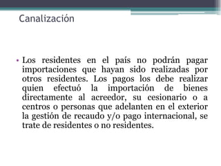 Canalización



• Los residentes en el país no podrán pagar
  importaciones que hayan sido realizadas por
  otros residentes. Los pagos los debe realizar
  quien efectuó la importación de bienes
  directamente al acreedor, su cesionario o a
  centros o personas que adelanten en el exterior
  la gestión de recaudo y/o pago internacional, se
  trate de residentes o no residentes.
 