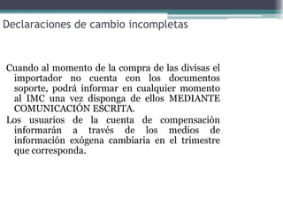 Declaraciones de cambio incompletas


Cuando al momento de la compra de las divisas el
 importador no cuenta con los documentos
 soporte, podrá informar en cualquier momento
 al IMC una vez disponga de ellos MEDIANTE
 COMUNICACIÓN ESCRITA.
Los usuarios de la cuenta de compensación
 informarán a través de los medios de
 información exógena cambiaria en el trimestre
 que corresponda.
 