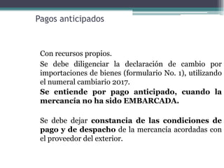 Pagos anticipados


 Con recursos propios.
 Se debe diligenciar la declaración de cambio por
 importaciones de bienes (formulario No. 1), utilizando
 el numeral cambiario 2017.
 Se entiende por pago anticipado, cuando la
 mercancía no ha sido EMBARCADA.

 Se debe dejar constancia de las condiciones de
 pago y de despacho de la mercancía acordadas con
 el proveedor del exterior.
 