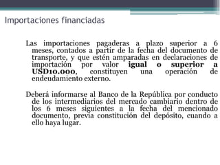 Importaciones financiadas

     Las importaciones pagaderas a plazo superior a         6
      meses, contados a partir de la fecha del documento   de
      transporte, y que estén amparadas en declaraciones   de
      importación por valor igual o superior                a
      USD10.000,       constituyen    una    operación     de
      endeudamiento externo.

     Deberá informarse al Banco de la República por conducto
      de los intermediarios del mercado cambiario dentro de
      los 6 meses siguientes a la fecha del mencionado
      documento, previa constitución del depósito, cuando a
      ello haya lugar.
 