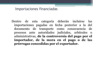 Importaciones financiadas


Dentro de esta categoría deberán incluirse las
 importaciones pagadas en fecha posterior a la del
 documento de transporte como consecuencia de
 procesos ante autoridades judiciales, arbitrales o
 administrativas, de la controversia del pago por el
 importador, de la mora en el pago o de las
 prórrogas concedidas por el exportador.
 