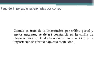 Pago de importaciones enviadas por correo




        Cuando se trate de la importación por tráfico postal y
        envíos urgentes, se dejará constancia en la casilla de
        observaciones de la declaración de cambio #1 que la
        importación se efectuó bajo esta modalidad.
 