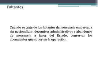 Faltantes




 Cuando se trate de los faltantes de mercancía embarcada
 sin nacionalizar, decomisos administrativos y abandonos
 de mercancía a favor del Estado, conservar los
 documentos que soporten la operación.
 