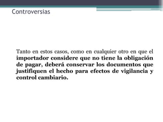 Controversias




 Tanto en estos casos, como en cualquier otro en que el
 importador considere que no tiene la obligación
 de pagar, deberá conservar los documentos que
 justifiquen el hecho para efectos de vigilancia y
 control cambiario.
 