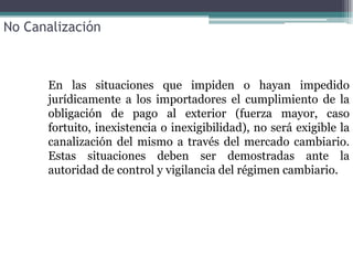 No Canalización



      En las situaciones que impiden o hayan impedido
      jurídicamente a los importadores el cumplimiento de la
      obligación de pago al exterior (fuerza mayor, caso
      fortuito, inexistencia o inexigibilidad), no será exigible la
      canalización del mismo a través del mercado cambiario.
      Estas situaciones deben ser demostradas ante la
      autoridad de control y vigilancia del régimen cambiario.
 