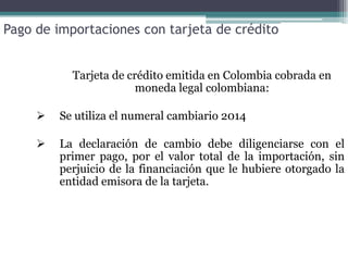 Pago de importaciones con tarjeta de crédito


           Tarjeta de crédito emitida en Colombia cobrada en
                        moneda legal colombiana:

        Se utiliza el numeral cambiario 2014

        La declaración de cambio debe diligenciarse con el
         primer pago, por el valor total de la importación, sin
         perjuicio de la financiación que le hubiere otorgado la
         entidad emisora de la tarjeta.
 