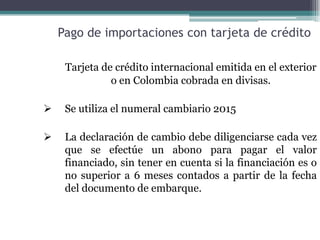 Pago de importaciones con tarjeta de crédito

     Tarjeta de crédito internacional emitida en el exterior
               o en Colombia cobrada en divisas.

    Se utiliza el numeral cambiario 2015

    La declaración de cambio debe diligenciarse cada vez
     que se efectúe un abono para pagar el valor
     financiado, sin tener en cuenta si la financiación es o
     no superior a 6 meses contados a partir de la fecha
     del documento de embarque.
 