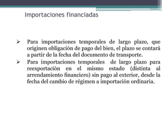 Importaciones financiadas



   Para importaciones temporales de largo plazo, que
    originen obligación de pago del bien, el plazo se contará
    a partir de la fecha del documento de transporte.
   Para importaciones temporales de largo plazo para
    reexportación en el mismo estado (distinta al
    arrendamiento financiero) sin pago al exterior, desde la
    fecha del cambio de régimen a importación ordinaria.
 
