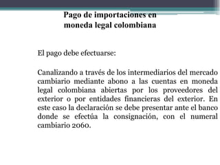 Pago de importaciones en
        moneda legal colombiana


El pago debe efectuarse:

Canalizando a través de los intermediarios del mercado
cambiario mediante abono a las cuentas en moneda
legal colombiana abiertas por los proveedores del
exterior o por entidades financieras del exterior. En
este caso la declaración se debe presentar ante el banco
donde se efectúa la consignación, con el numeral
cambiario 2060.
 