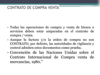 CONTRATO DE COMPRA VENTA




• Todas las operaciones de compra y venta de bienes o
  servicios deben estar amparadas en el contrato de
  compra / venta.
• Aunque la factura y/o la orden de compra no son
  CONTRATO, por defecto, las autoridades de vigilancia y
  control admiten estos documentos como prueba.
• Convención de las Naciones Unidas sobre el
  Contrato Internacional de Compra venta de
  mercancías, 1980.”
 