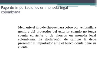 Pago de importaciones en moneda legal
colombiana


         Mediante el giro de cheque para cobro por ventanilla a
         nombre del proveedor del exterior cuando no tenga
         cuenta corriente o de ahorros en moneda legal
         colombiana. La declaración de cambio la debe
         presentar el importador ante el banco donde tiene su
         cuenta.
 