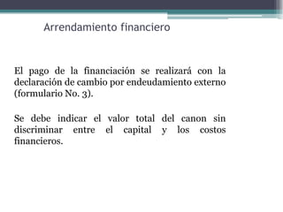 Arrendamiento financiero


El pago de la financiación se realizará con la
declaración de cambio por endeudamiento externo
(formulario No. 3).

Se debe indicar el valor total del canon sin
discriminar entre el capital y los costos
financieros.
 