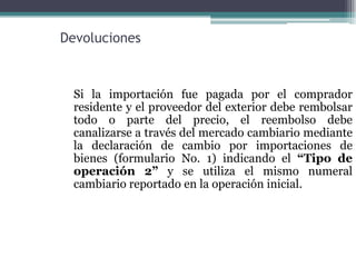 Devoluciones



  Si la importación fue pagada por el comprador
  residente y el proveedor del exterior debe rembolsar
  todo o parte del precio, el reembolso debe
  canalizarse a través del mercado cambiario mediante
  la declaración de cambio por importaciones de
  bienes (formulario No. 1) indicando el “Tipo de
  operación 2” y se utiliza el mismo numeral
  cambiario reportado en la operación inicial.
 