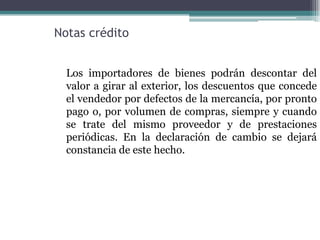 Notas crédito


  Los importadores de bienes podrán descontar del
  valor a girar al exterior, los descuentos que concede
  el vendedor por defectos de la mercancía, por pronto
  pago o, por volumen de compras, siempre y cuando
  se trate del mismo proveedor y de prestaciones
  periódicas. En la declaración de cambio se dejará
  constancia de este hecho.
 