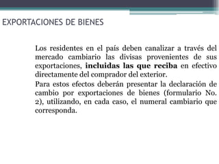 EXPORTACIONES DE BIENES


       Los residentes en el país deben canalizar a través del
       mercado cambiario las divisas provenientes de sus
       exportaciones, incluidas las que reciba en efectivo
       directamente del comprador del exterior.
       Para estos efectos deberán presentar la declaración de
       cambio por exportaciones de bienes (formulario No.
       2), utilizando, en cada caso, el numeral cambiario que
       corresponda.
 