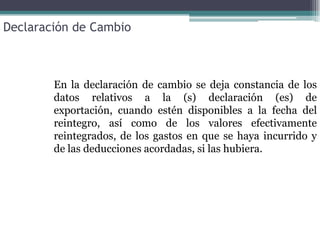 Declaración de Cambio



        En la declaración de cambio se deja constancia de los
        datos relativos a la (s) declaración (es) de
        exportación, cuando estén disponibles a la fecha del
        reintegro, así como de los valores efectivamente
        reintegrados, de los gastos en que se haya incurrido y
        de las deducciones acordadas, si las hubiera.
 