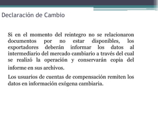 Declaración de Cambio


  Si en el momento del reintegro no se relacionaron
  documentos por no estar disponibles, los
  exportadores deberán informar los datos al
  intermediario del mercado cambiario a través del cual
  se realizó la operación y conservarán copia del
  informe en sus archivos.
  Los usuarios de cuentas de compensación remiten los
  datos en información exógena cambiaria.
 