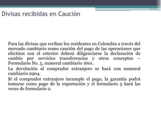 Divisas recibidas en Caución



  Para las divisas que reciban los residentes en Colombia a través del
  mercado cambiario como caución del pago de las operaciones que
  efectúen con el exterior deberá diligenciarse la declaración de
  cambio por servicios transferencias y otros conceptos –
  Formulario No. 5, numeral cambiario 1601.
  La devolución al comprador extranjero se hará con numeral
  cambiario 2904.
  Si el comprador extranjero incumple el pago, la garantía podrá
  tomarse como pago de la exportación y el formulario 5 hará las
  veces de formulario 2.
 