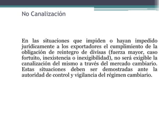 No Canalización



En las situaciones que impiden o hayan impedido
jurídicamente a los exportadores el cumplimiento de la
obligación de reintegro de divisas (fuerza mayor, caso
fortuito, inexistencia o inexigibilidad), no será exigible la
canalización del mismo a través del mercado cambiario.
Estas situaciones deben ser demostradas ante la
autoridad de control y vigilancia del régimen cambiario.
 