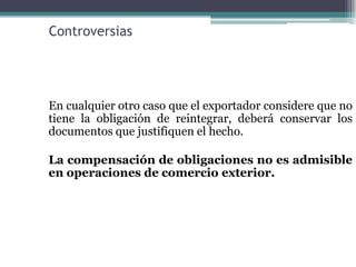 Controversias




En cualquier otro caso que el exportador considere que no
tiene la obligación de reintegrar, deberá conservar los
documentos que justifiquen el hecho.

La compensación de obligaciones no es admisible
en operaciones de comercio exterior.
 