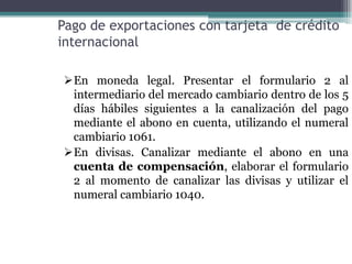 Pago de exportaciones con tarjeta de crédito
internacional

En moneda legal. Presentar el formulario 2 al
 intermediario del mercado cambiario dentro de los 5
 días hábiles siguientes a la canalización del pago
 mediante el abono en cuenta, utilizando el numeral
 cambiario 1061.
En divisas. Canalizar mediante el abono en una
 cuenta de compensación, elaborar el formulario
 2 al momento de canalizar las divisas y utilizar el
 numeral cambiario 1040.
 