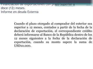 Financiación de exportaciones con plazo superior a
doce (12) meses.
Informe en deuda Externa


        Cuando el plazo otorgado al comprador del exterior sea
        superior a 12 meses, contados a partir de la fecha de la
        declaración de exportación, el correspondiente crédito
        deberá informarse al Banco de la República dentro de los
        12 meses siguientes a la fecha de la declaración de
        exportación, cuando su monto supere la suma de
        USD10.000.
 