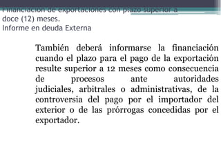 Financiación de exportaciones con plazo superior a
doce (12) meses.
Informe en deuda Externa

         También deberá informarse la financiación
         cuando el plazo para el pago de la exportación
         resulte superior a 12 meses como consecuencia
         de        procesos       ante       autoridades
         judiciales, arbitrales o administrativas, de la
         controversia del pago por el importador del
         exterior o de las prórrogas concedidas por el
         exportador.
 