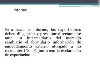 Informe




Para hacer el informe, los exportadores
deben diligenciar y presentar directamente
ante un intermediario del mercado
cambiario el formulario información de
endeudamiento externo otorgado a no
residentes (No. 7), junto con la declaración
de exportación.
 